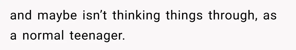 and maybe isn’t thinking things through, as a normal teenager.