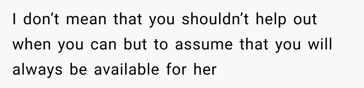 I don’t mean that you shouldn’t help out when you can but to assume that you will always be available for her