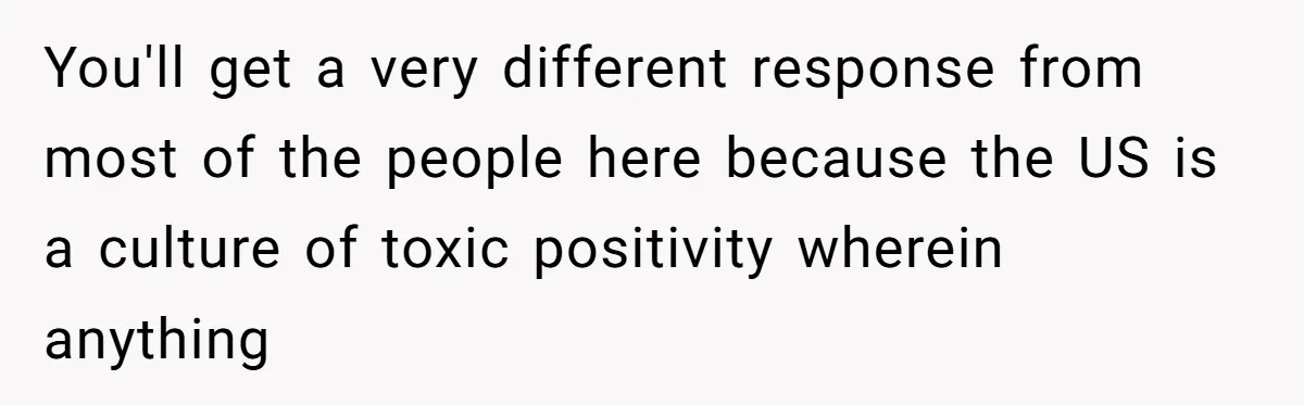 You'll get a very different response from most of the people here because the US is a culture of toxic positivity wherein anything