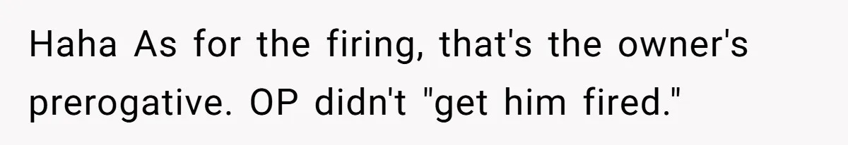 Haha As for the firing, that's the owner's prerogative. OP didn't "get him fired."