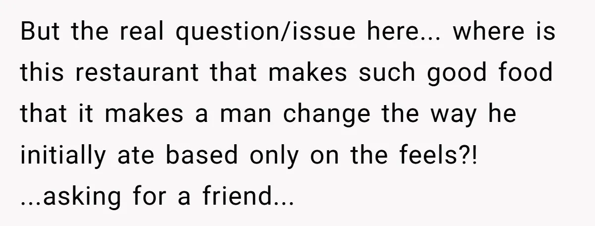 But the real question/issue here... where is this restaurant that makes such good food that it makes a man change the way he initially ate based only on the feels?!...