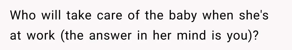 Who will take care of the baby when she's at work (the answer in her mind is you)?