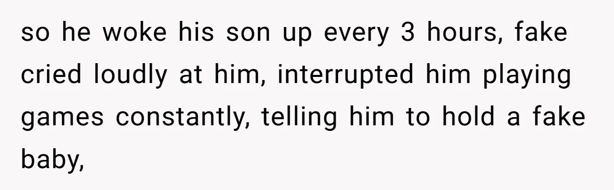 so he woke his son up every 3 hours, fake cried loudly at him, interrupted him playing games constantly, telling him to hold a fake baby,