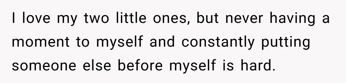 I love my two little ones, but never having a moment to myself and constantly putting someone else before myself is hard.