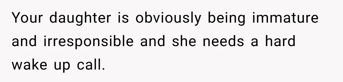 Your daughter is obviously being immature and irresponsible and she needs a hard wake up call.