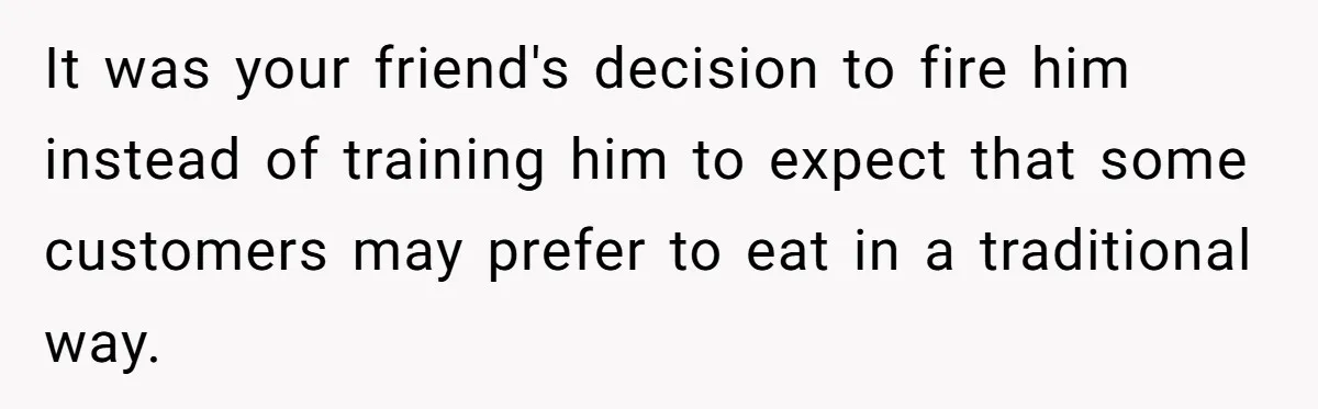 It was your friend's decision to fire him instead of training him to expect that some customers may prefer to eat in a traditional way.