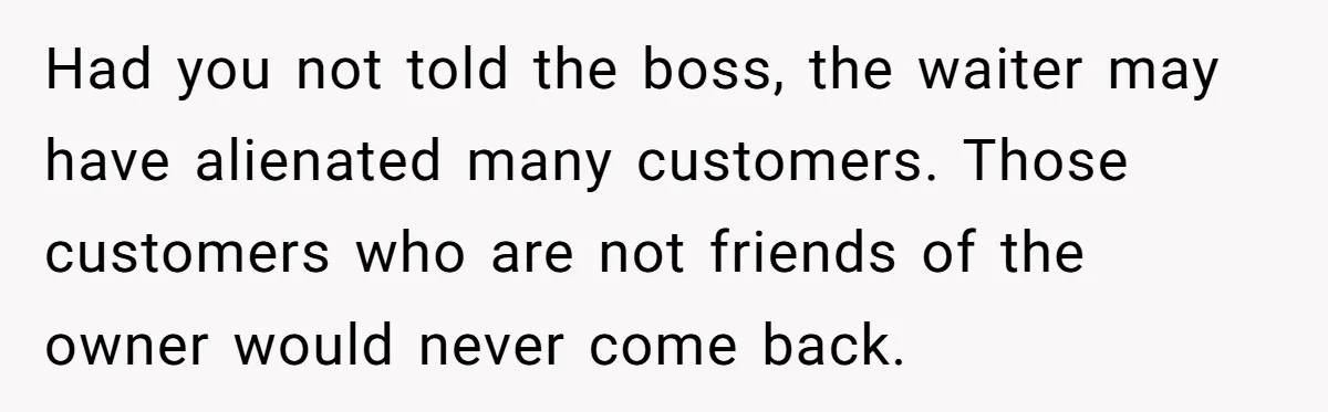 Had you not told the boss, the waiter may have alienated many customers. Those customers who are not friends of the owner would never come back.