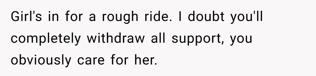 Girl's in for a rough ride. I doubt you'll completely withdraw all support, you obviously care for her.