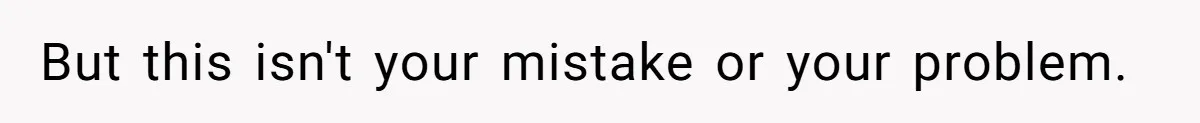 But this isn't your mistake or your problem.