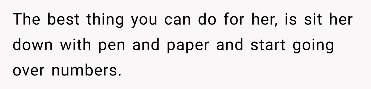 The best thing you can do for her, is sit her down with pen and paper and start going over numbers.
