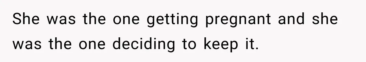 She was the one getting pregnant and she was the one deciding to keep it.