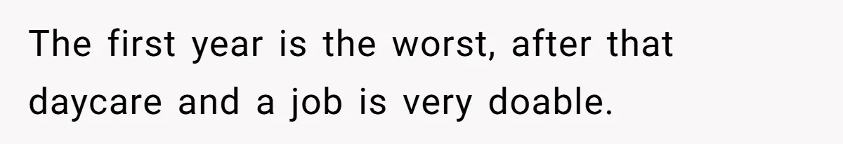 The first year is the worst, after that daycare and a job is very doable.