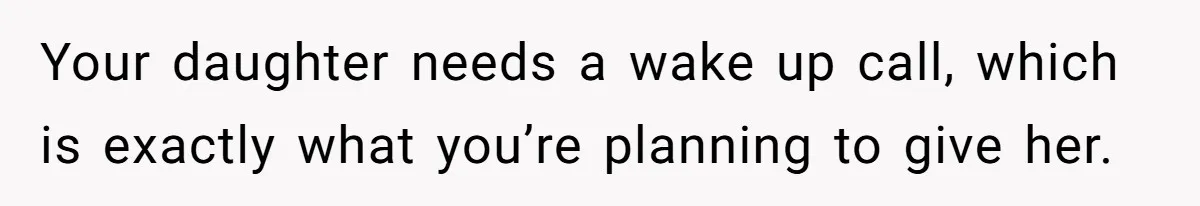 Your daughter needs a wake up call, which is exactly what you’re planning to give her.
