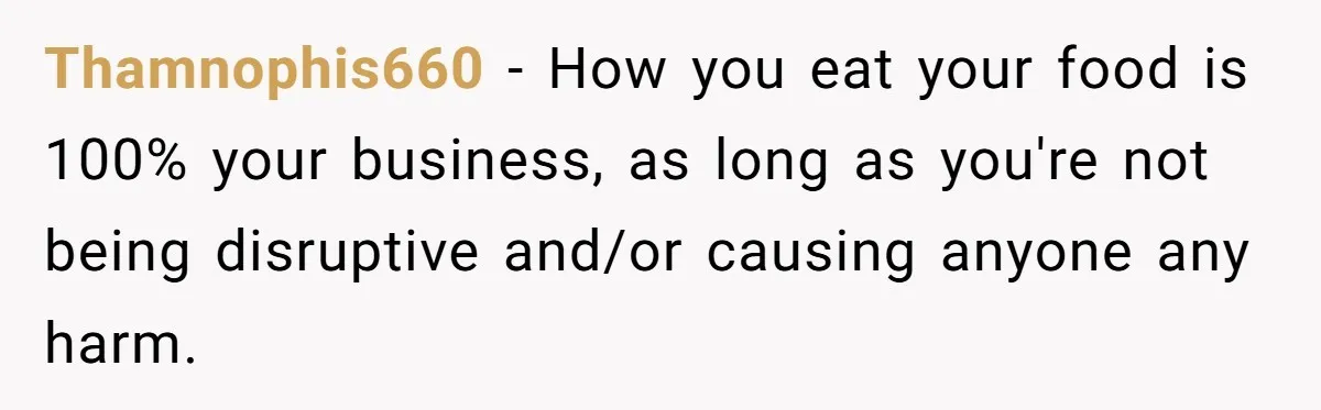 Thamnophis660 − How you eat your food is 100% your business, as long as you're not being disruptive and/or causing anyone any harm.
