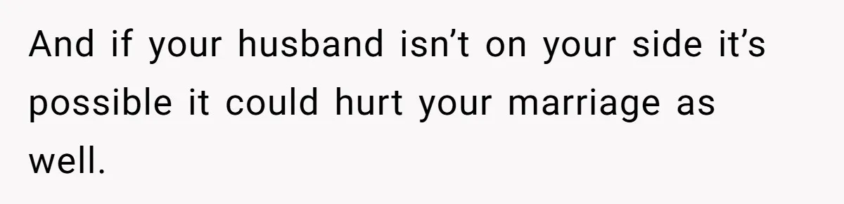 And if your husband isn’t on your side it’s possible it could hurt your marriage as well.
