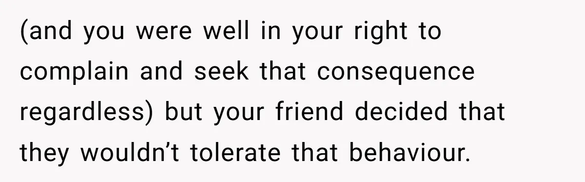 (and you were well in your right to complain and seek that consequence regardless) but your friend decided that they wouldn’t tolerate that behaviour.