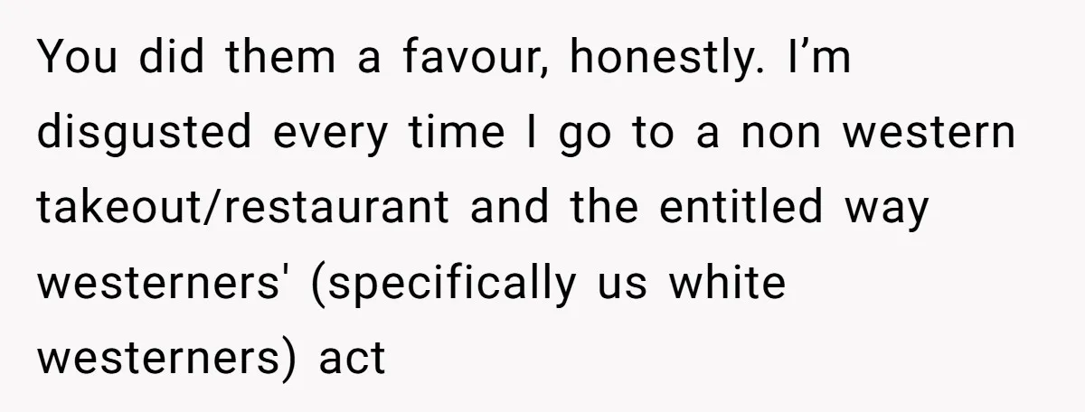 You did them a favour, honestly. I’m disgusted every time I go to a non western takeout/restaurant and the entitled way westerners' (specifically us white westerners) act