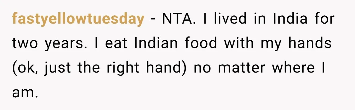 fastyellowtuesday − NTA. I lived in India for two years. I eat Indian food with my hands (ok, just the right hand) no matter where I am.