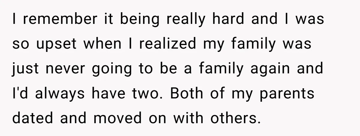 I remember it being really hard and I was so upset when I realized my family was just never going to be a family again and I'd always have two....