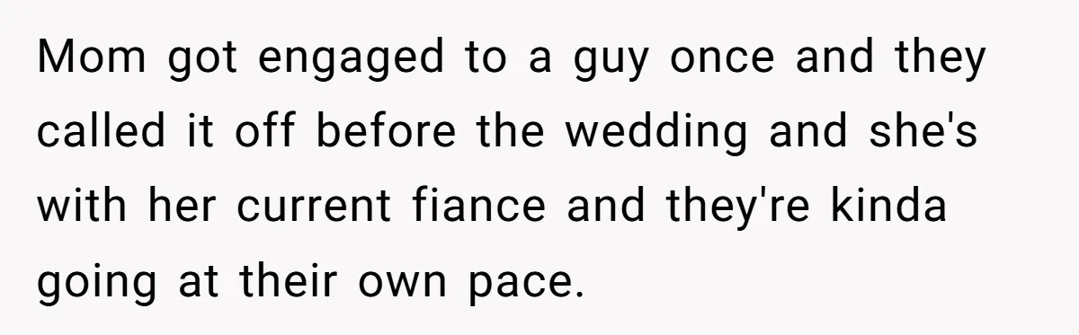 Mom got engaged to a guy once and they called it off before the wedding and she's with her current fiance and they're kinda going at their own pace.