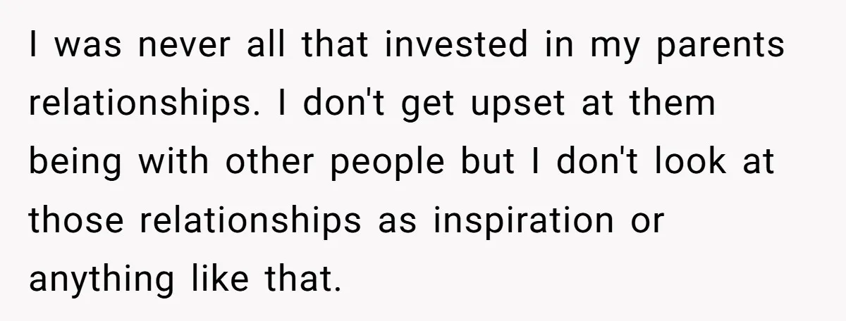 I was never all that invested in my parents relationships. I don't get upset at them being with other people but I don't look at those relationships as inspiration or...