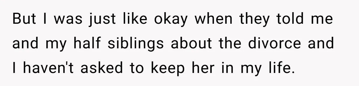 But I was just like okay when they told me and my half siblings about the divorce and I haven't asked to keep her in my life.