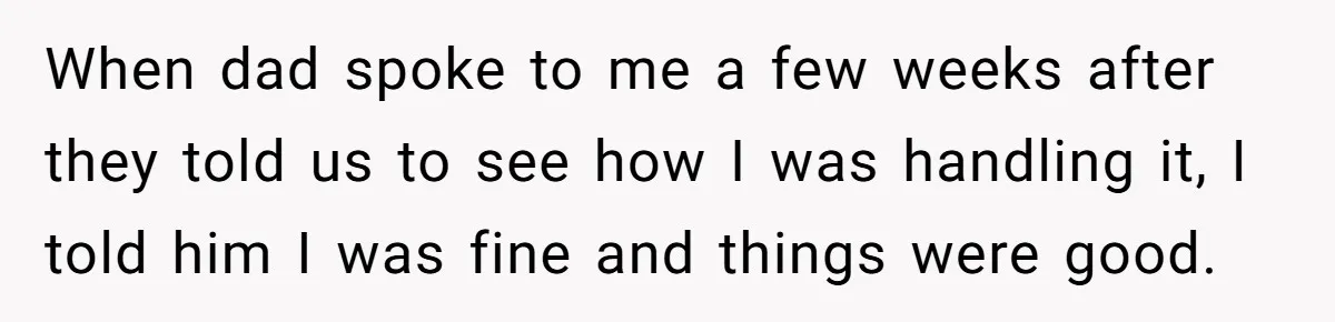 When dad spoke to me a few weeks after they told us to see how I was handling it, I told him I was fine and things were good.