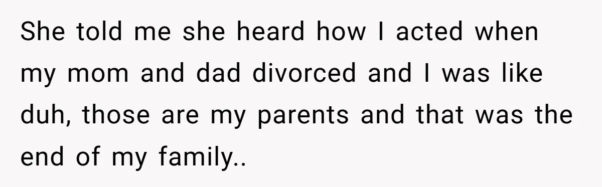 She told me she heard how I acted when my mom and dad divorced and I was like duh, those are my parents and that was the end of my...
