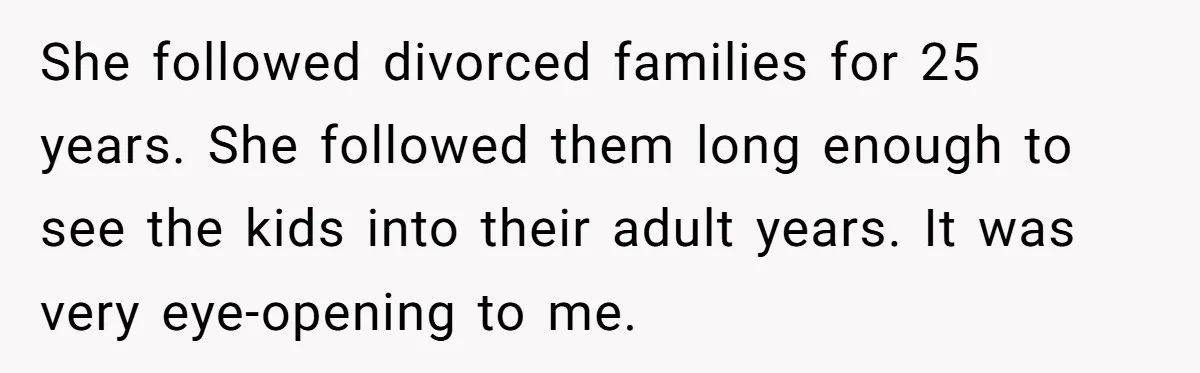 She followed divorced families for 25 years. She followed them long enough to see the kids into their adult years. It was very eye-opening to me.