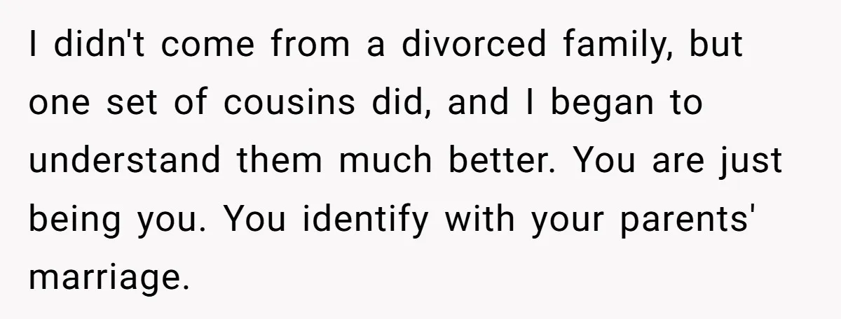 I didn't come from a divorced family, but one set of cousins did, and I began to understand them much better. You are just being you. You identify with your...