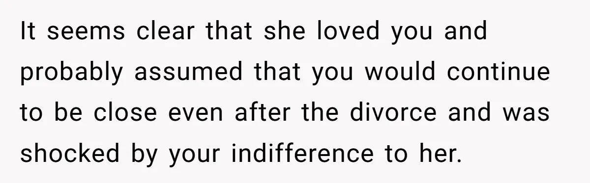 It seems clear that she loved you and probably assumed that you would continue to be close even after the divorce and was shocked by your indifference to her.