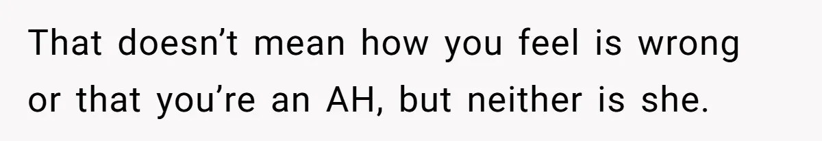 That doesn’t mean how you feel is wrong or that you’re an AH, but neither is she.