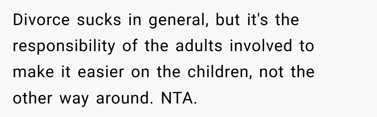Divorce sucks in general, but it's the responsibility of the adults involved to make it easier on the children, not the other way around. NTA.