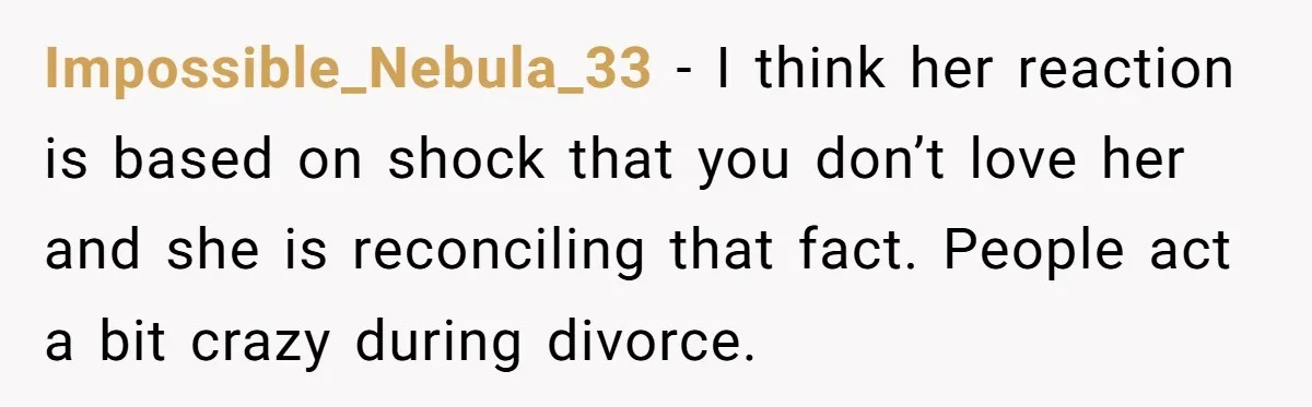 Impossible_Nebula_33 − I think her reaction is based on shock that you don’t love her and she is reconciling that fact. People act a bit crazy during divorce.