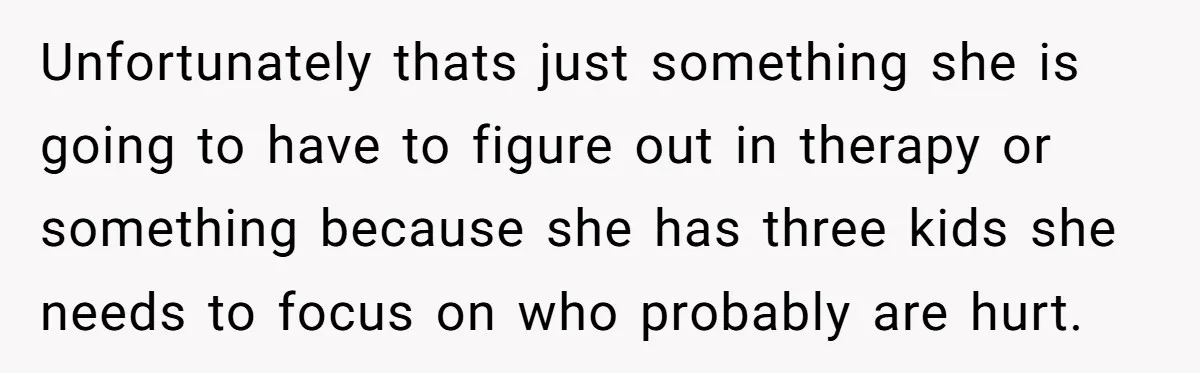Unfortunately thats just something she is going to have to figure out in therapy or something because she has three kids she needs to focus on who probably are hurt.