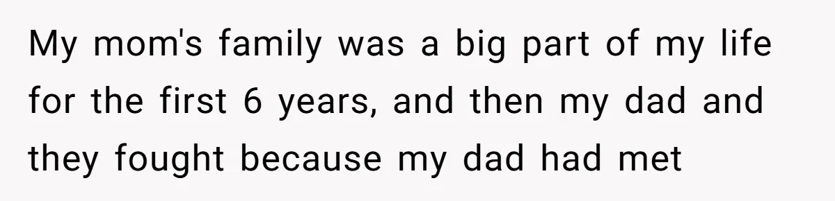 My mom's family was a big part of my life for the first 6 years, and then my dad and they fought because my dad had met