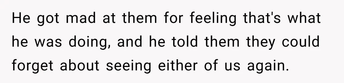 He got mad at them for feeling that's what he was doing, and he told them they could forget about seeing either of us again.