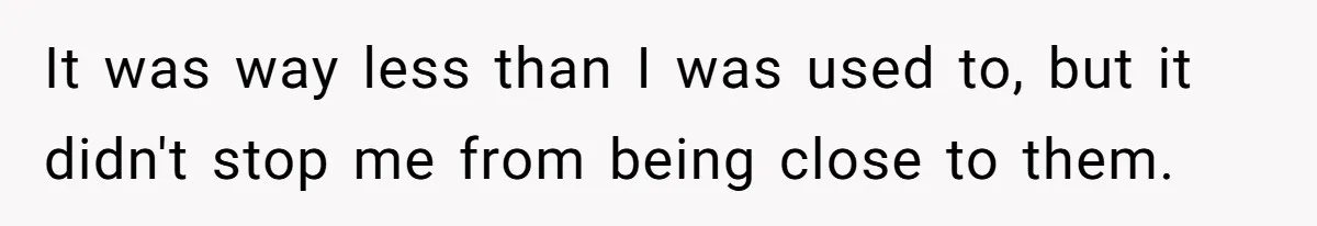 It was way less than I was used to, but it didn't stop me from being close to them.