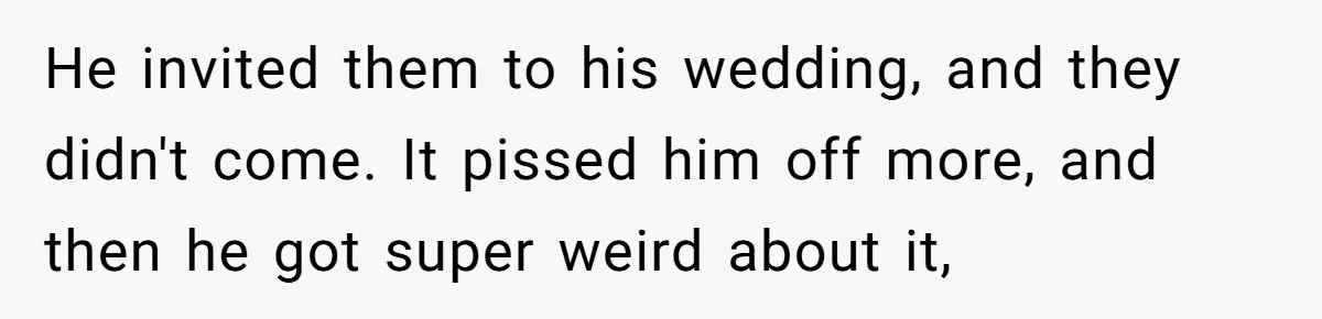 He invited them to his wedding, and they didn't come. It pissed him off more, and then he got super weird about it,