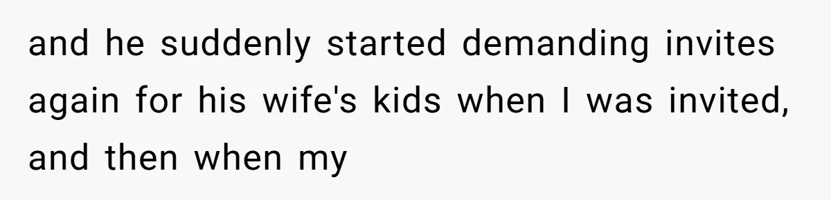 and he suddenly started demanding invites again for his wife's kids when I was invited, and then when my