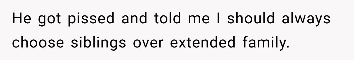 He got pissed and told me I should always choose siblings over extended family.