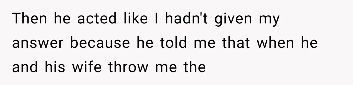 Then he acted like I hadn't given my answer because he told me that when he and his wife throw me the
