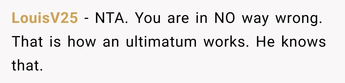LouisV25 − NTA. You are in NO way wrong. That is how an ultimatum works. He knows that.