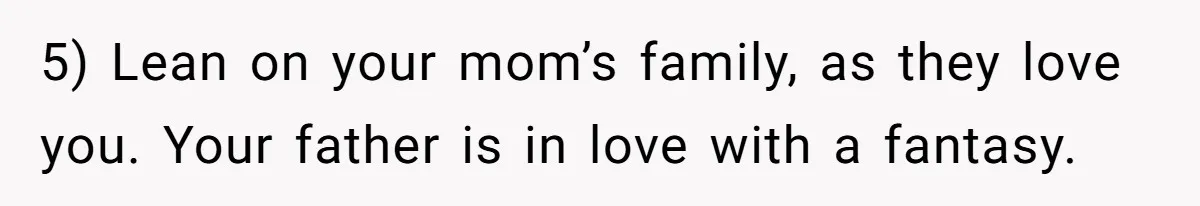5) Lean on your mom’s family, as they love you. Your father is in love with a fantasy.