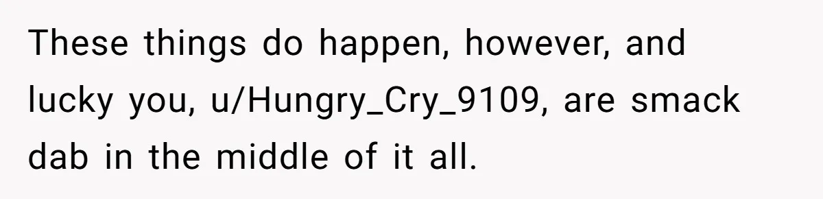 These things do happen, however, and lucky you, u/Hungry_Cry_9109, are smack dab in the middle of it all.