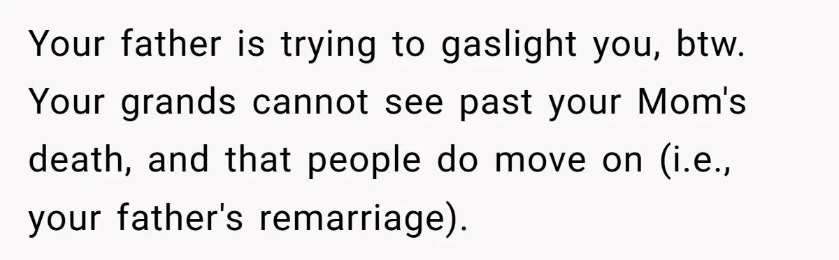 Your father is trying to gaslight you, btw. Your grands cannot see past your Mom's death, and that people do move on (i.e., your father's remarriage).
