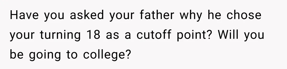 Have you asked your father why he chose your turning 18 as a cutoff point? Will you be going to college?