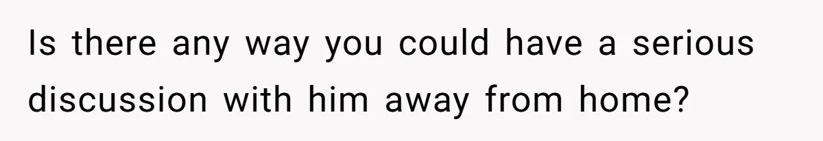 Is there any way you could have a serious discussion with him away from home?