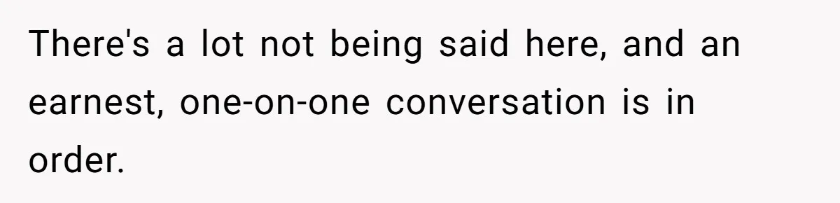 There's a lot not being said here, and an earnest, one-on-one conversation is in order.