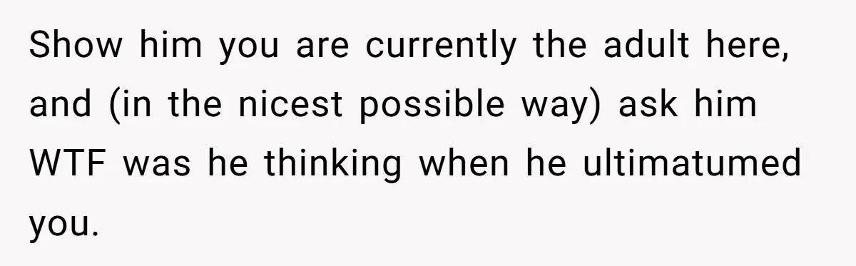 Show him you are currently the adult here, and (in the nicest possible way) ask him WTF was he thinking when he ultimatumed you.
